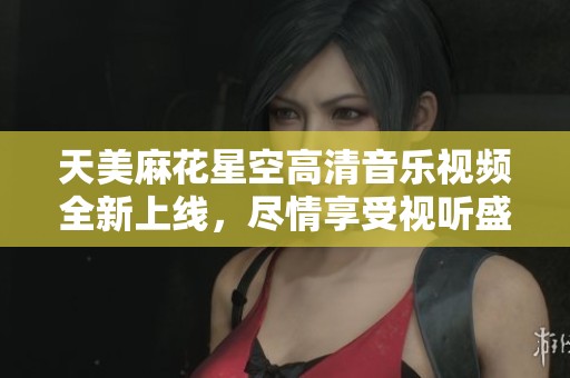 天美麻花星空高清音樂視頻全新上線，盡情享受視聽盛宴