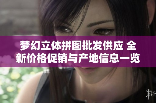 夢(mèng)幻立體拼圖批發(fā)供應(yīng) 全新價(jià)格促銷與產(chǎn)地信息一覽 夢(mèng)幻立體拼圖批發(fā)供應(yīng) 全新價(jià)格促銷與產(chǎn)地信息一覽