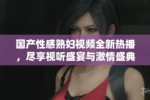 國產(chǎn)性感熟婦視頻全新熱播，盡享視聽盛宴與激情盛典