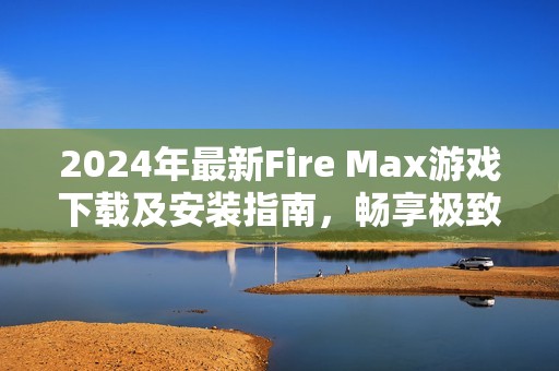 2024年最新Fire Max游戲下載及安裝指南，暢享極致戰(zhàn)斗體驗(yàn)