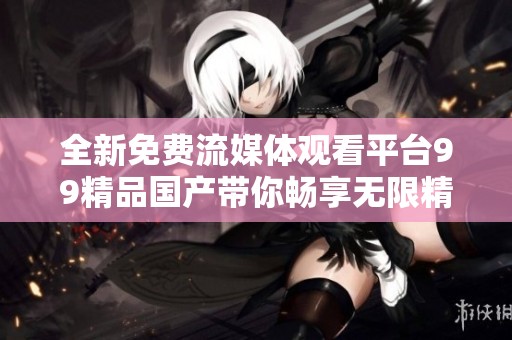 全新免費(fèi)流媒體觀看平臺(tái)99精品國(guó)產(chǎn)帶你暢享無(wú)限精彩內(nèi)容 全新免費(fèi)流媒體觀看平臺(tái)99精品國(guó)產(chǎn)帶你暢享無(wú)限精彩內(nèi)容