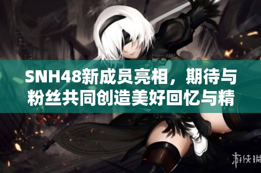 SNH48新成員亮相，期待與粉絲共同創(chuàng)造美好回憶與精彩演出