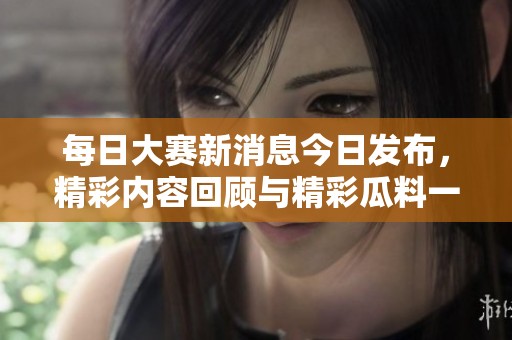 每日大賽新消息今日發(fā)布，精彩內(nèi)容回顧與精彩瓜料一網(wǎng)打盡