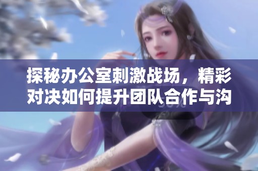 探秘辦公室刺激戰(zhàn)場，精彩對決如何提升團隊合作與溝通能力