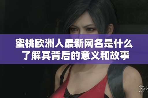 蜜桃歐洲人最新網(wǎng)名是什么 了解其背后的意義和故事