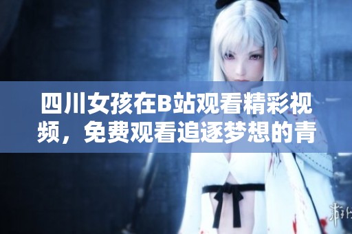 四川女孩在B站觀看精彩視頻，免費觀看追逐夢想的青春瞬間