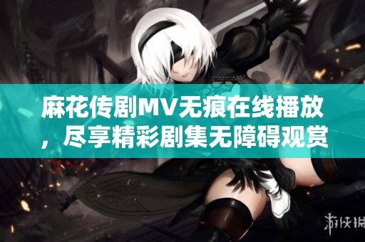 麻花傳劇MV無痕在線播放，盡享精彩劇集無障礙觀賞體驗