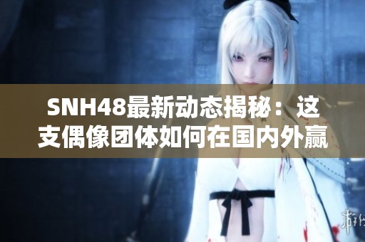 SNH48最新動態(tài)揭秘：這支偶像團體如何在國內(nèi)外贏得粉絲熱愛