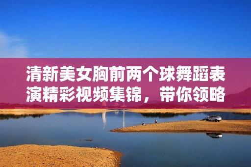 清新美女胸前兩個(gè)球舞蹈表演精彩視頻集錦，帶你領(lǐng)略別樣風(fēng)采