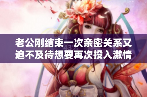老公剛結束一次親密關系又迫不及待想要再次投入激情時刻的感受