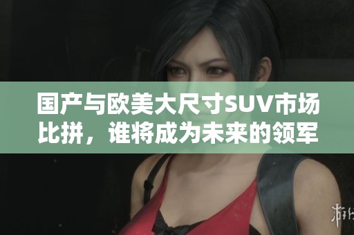 國產(chǎn)與歐美大尺寸SUV市場比拼，誰將成為未來的領(lǐng)軍者？