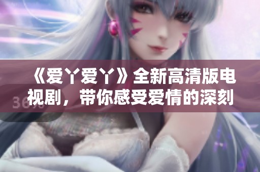 《愛丫愛丫》全新高清版電視劇，帶你感受愛情的深刻與美好之旅