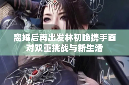 離婚后再出發(fā)林初晚攜手面對雙重挑戰(zhàn)與新生活