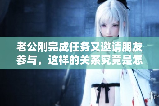老公剛完成任務又邀請朋友參與，這樣的關系究竟是怎樣的體驗