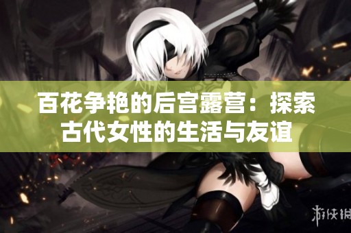 百花爭艷的后宮露營：探索古代女性的生活與友誼