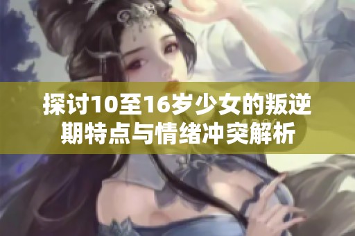 探討10至16歲少女的叛逆期特點(diǎn)與情緒沖突解析