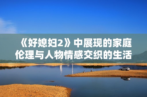 《好媳婦2》中展現(xiàn)的家庭倫理與人物情感交織的生活真相