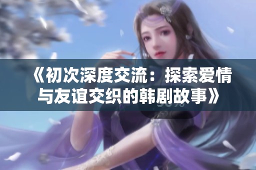 《初次深度交流：探索愛情與友誼交織的韓劇故事》