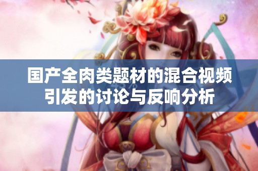 國(guó)產(chǎn)全肉類題材的混合視頻引發(fā)的討論與反響分析