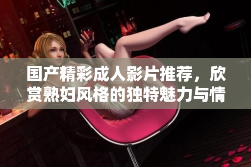 國(guó)產(chǎn)精彩成人影片推薦，欣賞熟婦風(fēng)格的獨(dú)特魅力與情感交織