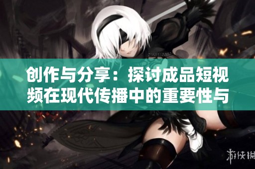創(chuàng)作與分享：探討成品短視頻在現(xiàn)代傳播中的重要性與影響力