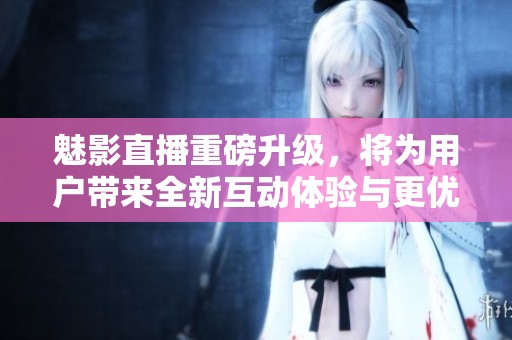 魅影直播重磅升級，將為用戶帶來全新互動體驗與更優(yōu)質(zhì)內(nèi)容