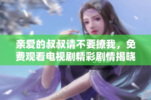 親愛的叔叔請不要撩我，免費(fèi)觀看電視劇精彩劇情揭曉