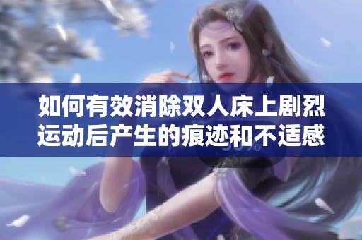如何有效消除雙人床上劇烈運(yùn)動(dòng)后產(chǎn)生的痕跡和不適感