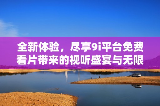 全新體驗(yàn)，盡享9i平臺免費(fèi)看片帶來的視聽盛宴與無限樂趣