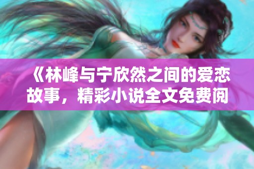 《林峰與寧欣然之間的愛戀故事，精彩小說全文免費(fèi)閱讀》