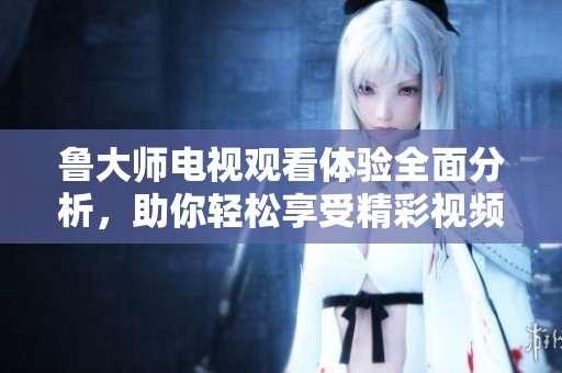 魯大師電視觀看體驗(yàn)全面分析，助你輕松享受精彩視頻內(nèi)容