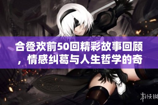 合巹歡前50回精彩故事回顧，情感糾葛與人生哲學(xué)的奇妙旅程