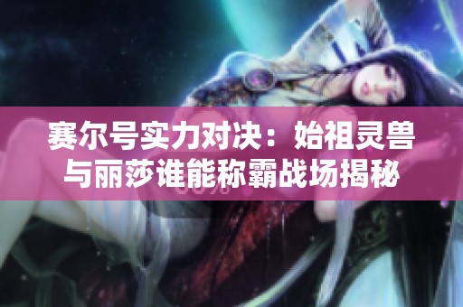 賽爾號(hào)實(shí)力對(duì)決：始祖靈獸與麗莎誰(shuí)能稱霸戰(zhàn)場(chǎng)揭秘