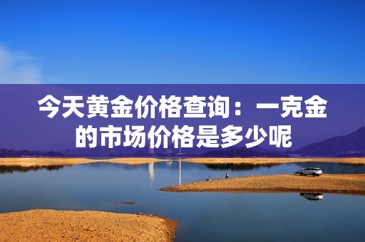 今天黃金價格查詢：一克金的市場價格是多少呢