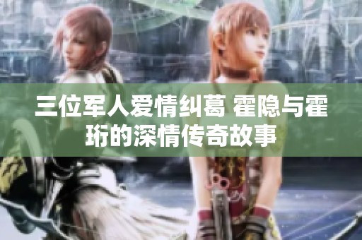 三位軍人愛情糾葛 霍隱與霍珩的深情傳奇故事