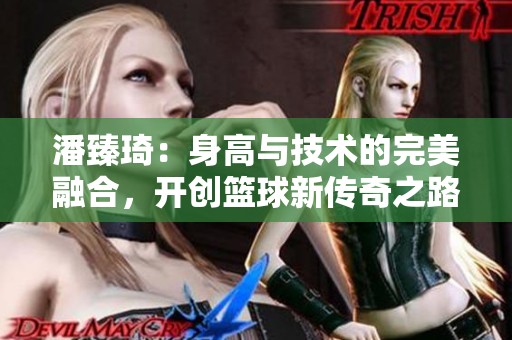 潘臻琦：身高與技術(shù)的完美融合，開創(chuàng)籃球新傳奇之路