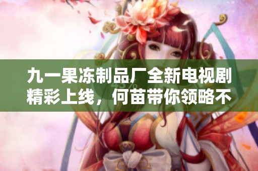 九一果凍制品廠全新電視劇精彩上線，何苗帶你領(lǐng)略不一樣的故事魅力