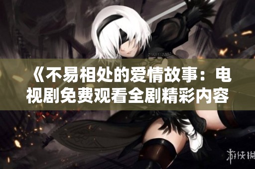 《不易相處的愛情故事：電視劇免費(fèi)觀看全劇精彩內(nèi)容分享》