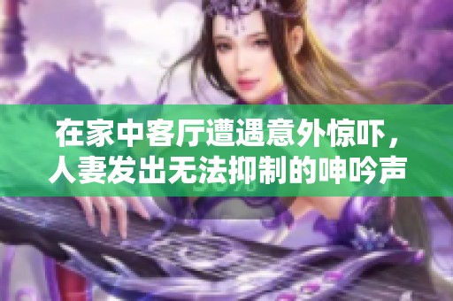 在家中客廳遭遇意外驚嚇,人妻發(fā)出無(wú)法抑制的呻吟聲故事 在家中客廳遭遇意外驚嚇,人妻發(fā)出無(wú)法抑制的呻吟聲故事