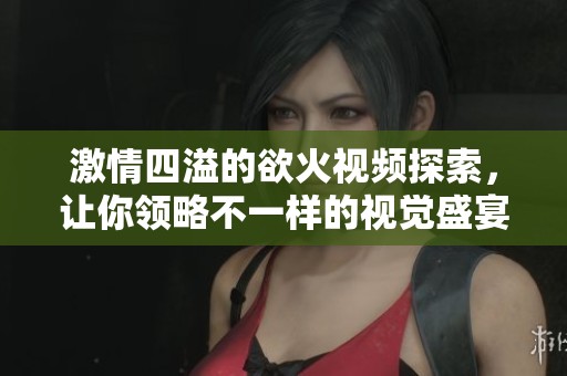 激情四溢的欲火視頻探索，讓你領(lǐng)略不一樣的視覺盛宴