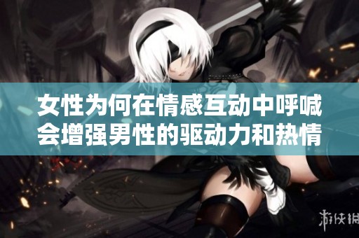 女性為何在情感互動中呼喊會增強男性的驅動力和熱情