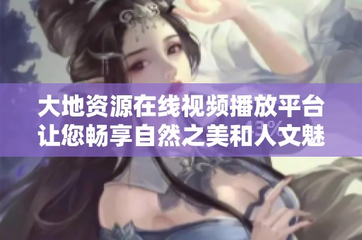 大地資源在線視頻播放平臺讓您暢享自然之美和人文魅力