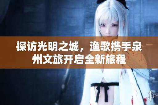探訪光明之城,漁歌攜手泉州文旅開(kāi)啟全新旅程 探訪光明之城,漁歌攜手泉州文旅開(kāi)啟全新旅程