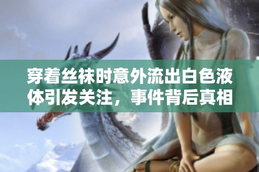 穿著絲襪時(shí)意外流出白色液體引發(fā)關(guān)注，事件背后真相是什么