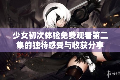少女初次體驗免費觀看第二集的獨特感受與收獲分享