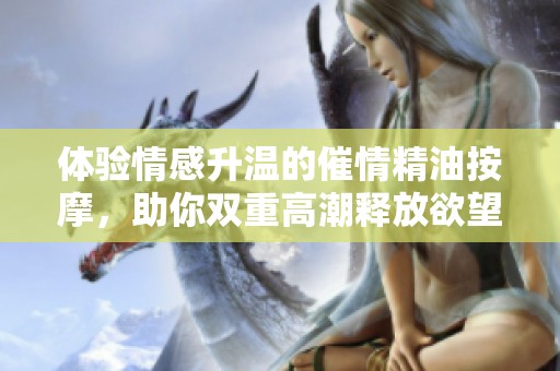 體驗(yàn)情感升溫的催情精油按摩,助你雙重高潮釋放欲望與魅力 體驗(yàn)情感升溫的催情精油按摩,助你雙重高潮釋放欲望與魅力