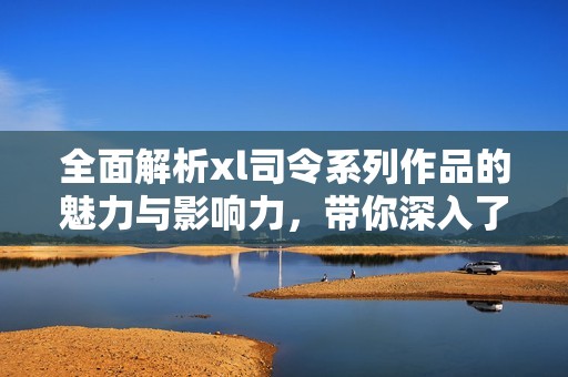 全面解析xl司令系列作品的魅力與影響力，帶你深入了解其精彩世界