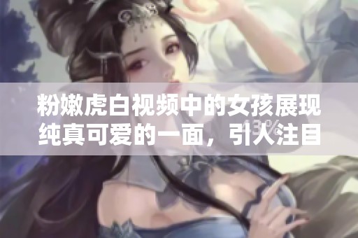 粉嫩虎白視頻中的女孩展現(xiàn)純真可愛(ài)的一面，引人注目。