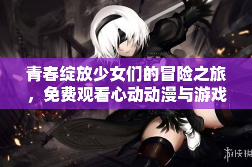 青春綻放少女們的冒險之旅，免費觀看心動動漫與游戲合集