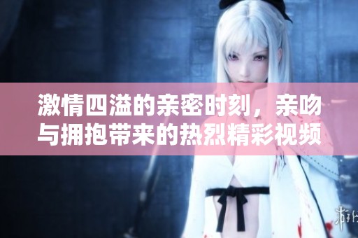 激情四溢的親密時(shí)刻，親吻與擁抱帶來的熱烈精彩視頻體驗(yàn)